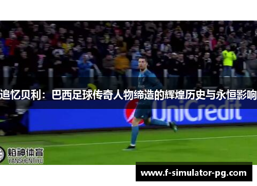 追忆贝利：巴西足球传奇人物缔造的辉煌历史与永恒影响