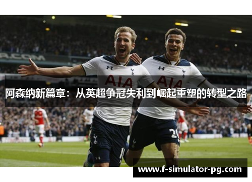 阿森纳新篇章：从英超争冠失利到崛起重塑的转型之路