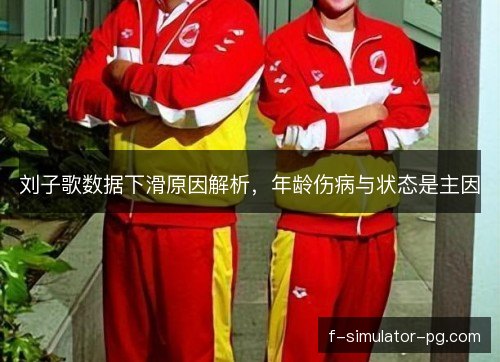 刘子歌数据下滑原因解析，年龄伤病与状态是主因